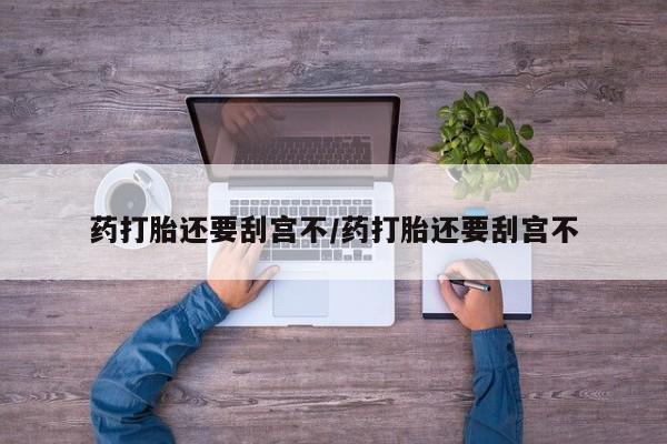打胎药购买方式药打胎还要刮宫不/药打胎还要刮宫不