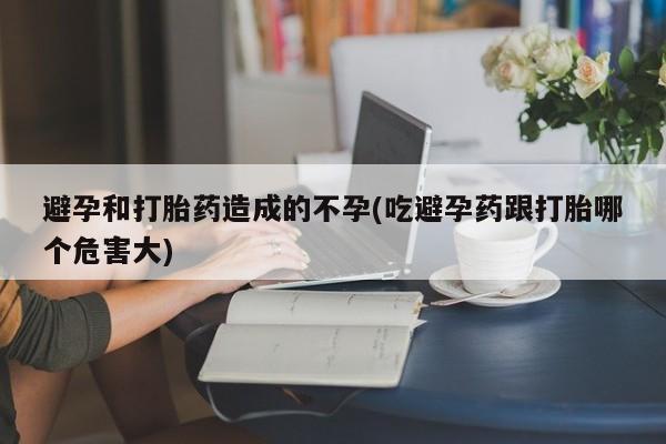 打胎药购买方式避孕和打胎药造成的不孕(吃避孕药跟打胎哪个危害大)