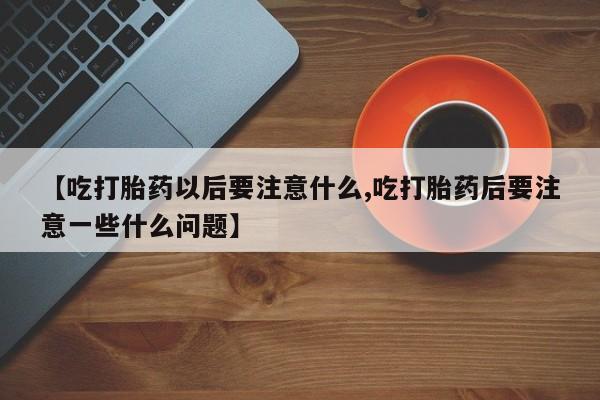 打胎药购买方式【吃打胎药以后要注意什么,吃打胎药后要注意一些什么问题】