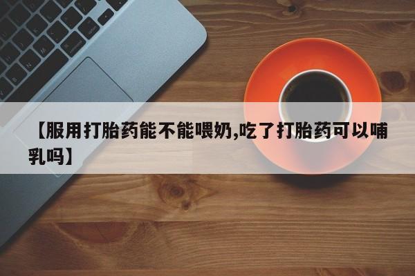打胎药购买方式【服用打胎药能不能喂奶,吃了打胎药可以哺乳吗】