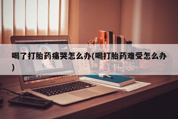打胎药购买方式喝了打胎药痛哭怎么办(喝打胎药难受怎么办)