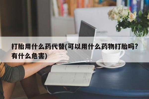 打胎药购买方式打胎用什么药代替(可以用什么药物打胎吗?有什么危害)