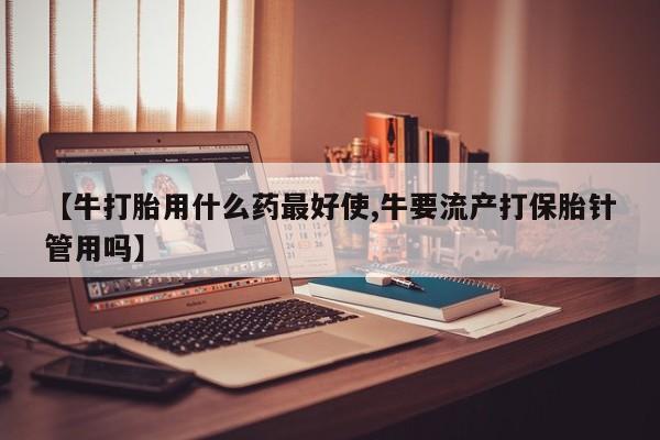 打胎药购买方式【牛打胎用什么药最好使,牛要流产打保胎针管用吗】