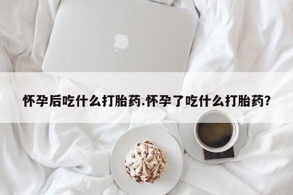 打胎药购买方式怀孕后吃什么打胎药.怀孕了吃什么打胎药？