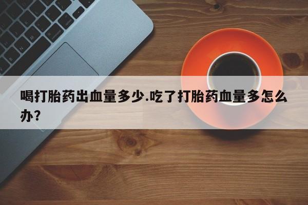 打胎药购买方式喝打胎药出血量多少.吃了打胎药血量多怎么办？