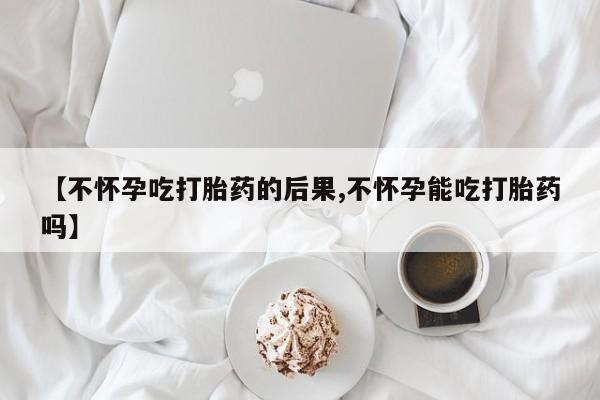 打胎药购买方式【不怀孕吃打胎药的后果,不怀孕能吃打胎药吗】