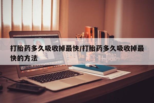 打胎药购买方式打胎药多久吸收掉最快/打胎药多久吸收掉最快的方法