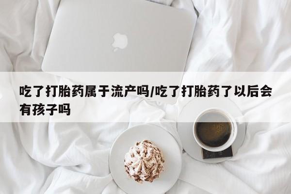 打胎药购买方式吃了打胎药属于流产吗/吃了打胎药了以后会有孩子吗
