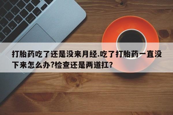 打胎药购买方式打胎药吃了还是没来月经.吃了打胎药一直没下来怎么办?检查还是两道扛？