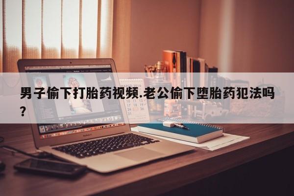 打胎药购买方式男子偷下打胎药视频.老公偷下堕胎药犯法吗？