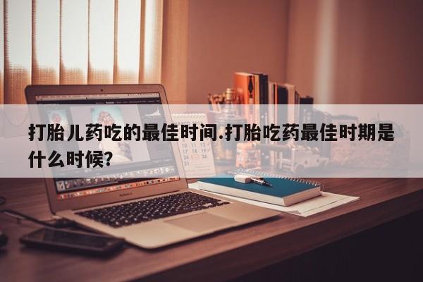 打胎药购买方式打胎儿药吃的最佳时间.打胎吃药最佳时期是什么时候？