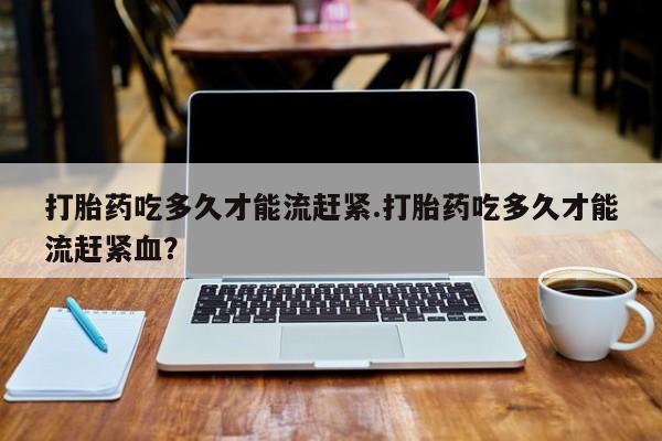 打胎药购买方式打胎药吃多久才能流赶紧.打胎药吃多久才能流赶紧血？