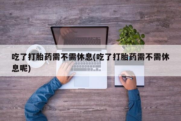 打胎药购买方式吃了打胎药需不需休息(吃了打胎药需不需休息呢)