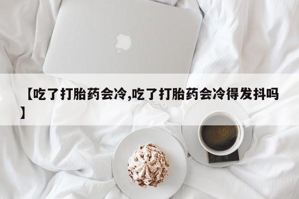 打胎药购买方式【吃了打胎药会冷,吃了打胎药会冷得发抖吗】