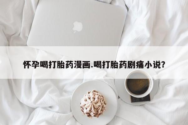 打胎药购买方式怀孕喝打胎药漫画.喝打胎药剧痛小说？