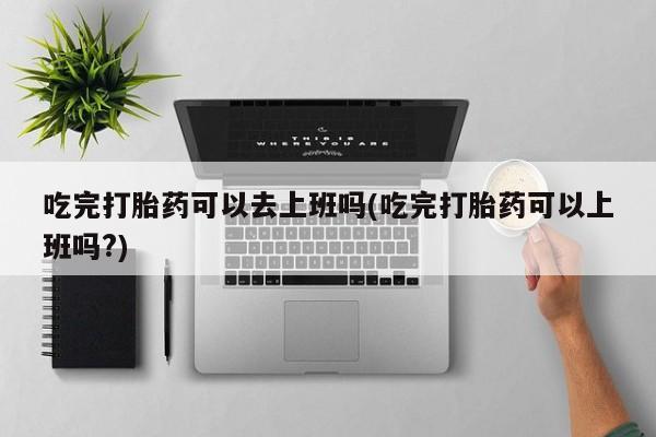 打胎药购买方式吃完打胎药可以去上班吗(吃完打胎药可以上班吗?)