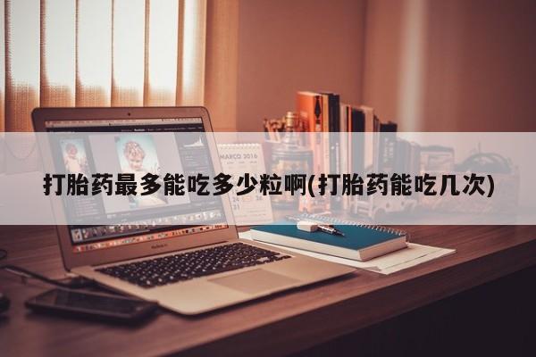 打胎药购买方式打胎药最多能吃多少粒啊(打胎药能吃几次)