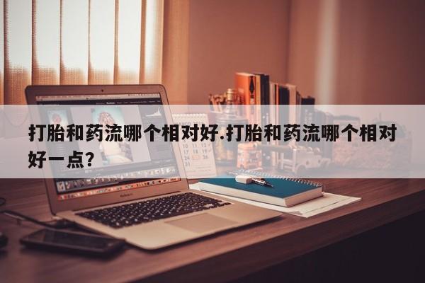 打胎药购买方式打胎和药流哪个相对好.打胎和药流哪个相对好一点？