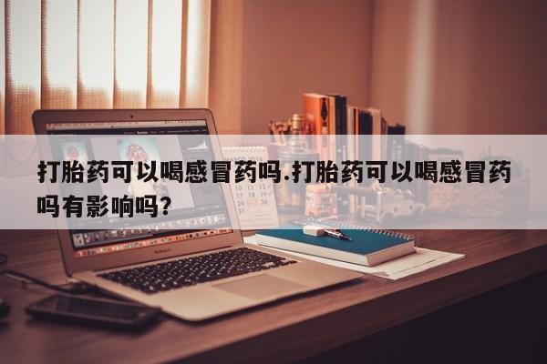 打胎药购买方式打胎药可以喝感冒药吗.打胎药可以喝感冒药吗有影响吗？