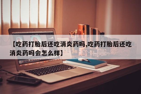 打胎药购买方式【吃药打胎后还吃消炎药吗,吃药打胎后还吃消炎药吗会怎么样】