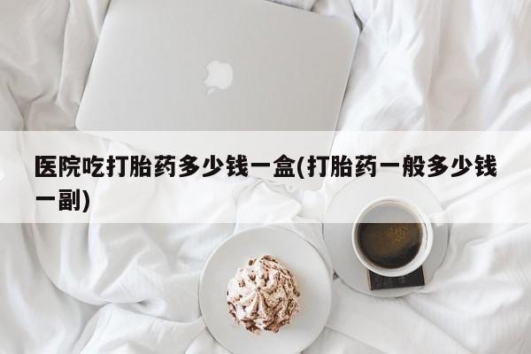 打胎药购买方式医院吃打胎药多少钱一盒(打胎药一般多少钱一副)