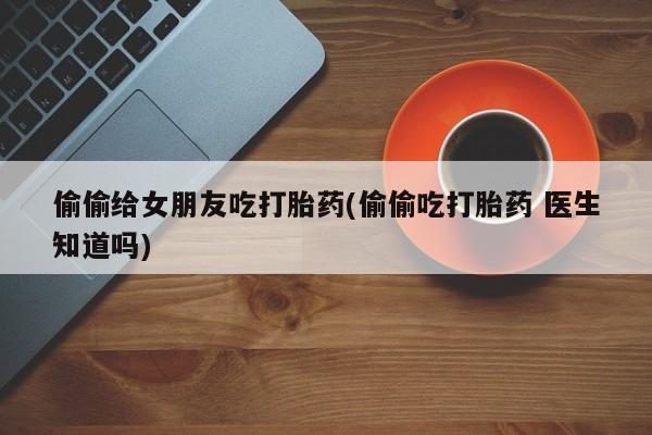 打胎药购买方式偷偷给女朋友吃打胎药(偷偷吃打胎药 医生知道吗)