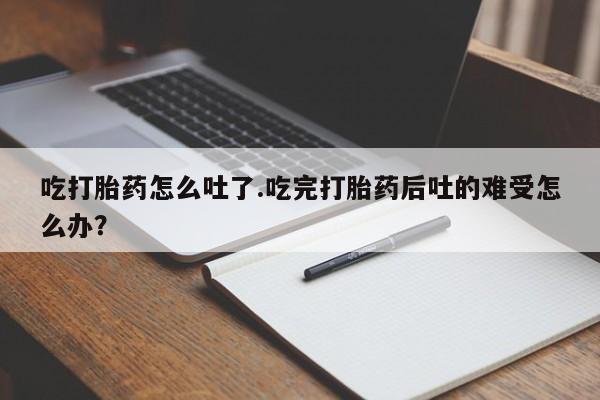 打胎药购买方式吃打胎药怎么吐了.吃完打胎药后吐的难受怎么办？