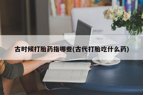 打胎药购买方式古时候打胎药指哪些(古代打胎吃什么药)