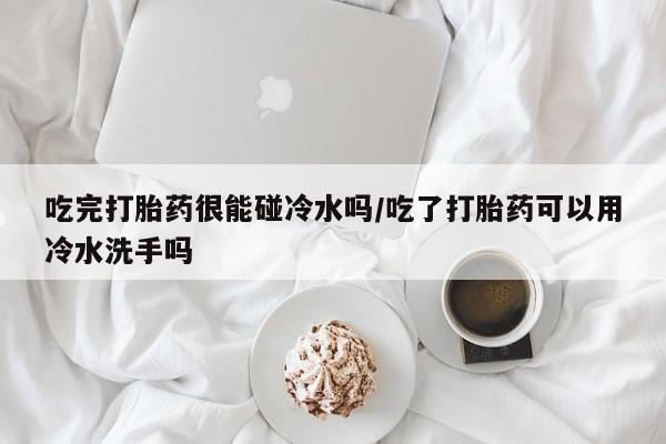 打胎药购买方式吃完打胎药很能碰冷水吗/吃了打胎药可以用冷水洗手吗