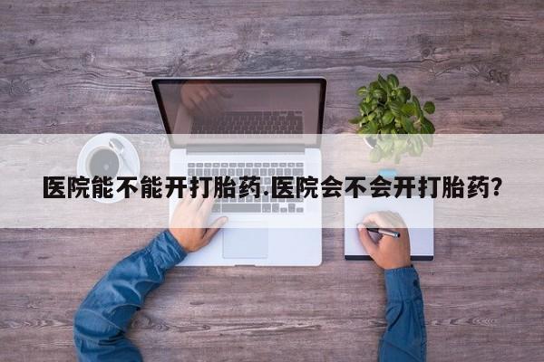 打胎药购买方式医院能不能开打胎药.医院会不会开打胎药？