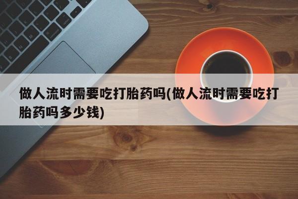 打胎药购买方式做人流时需要吃打胎药吗(做人流时需要吃打胎药吗多少钱)