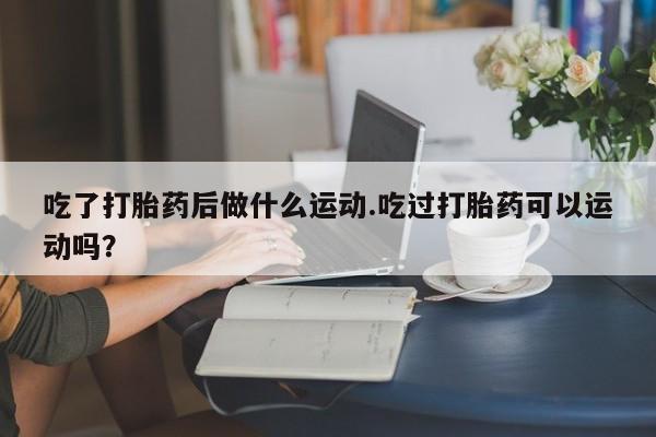 打胎药购买方式吃了打胎药后做什么运动.吃过打胎药可以运动吗？