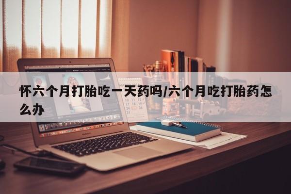 打胎药购买方式怀六个月打胎吃一天药吗/六个月吃打胎药怎么办
