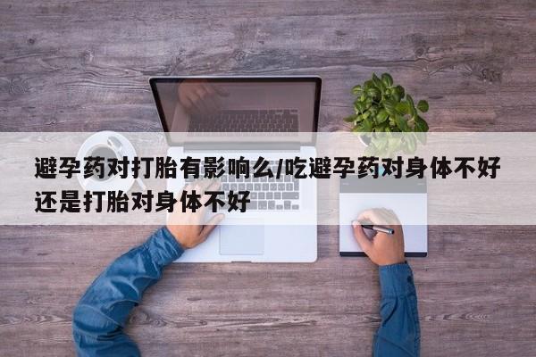打胎药购买方式避孕药对打胎有影响么/吃避孕药对身体不好还是打胎对身体不好