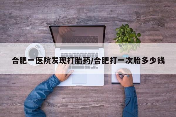 打胎药购买方式合肥一医院发现打胎药/合肥打一次胎多少钱
