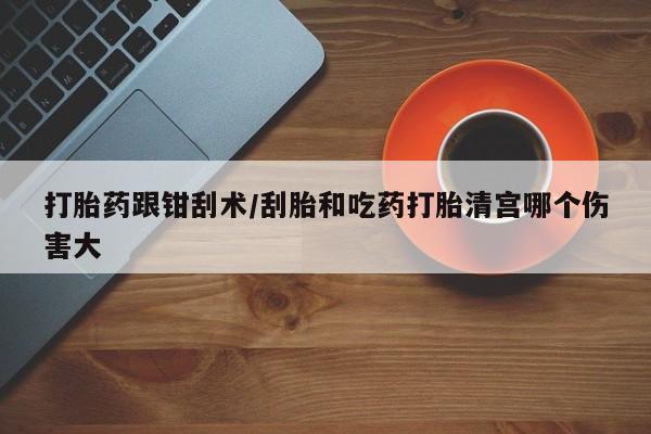 打胎药购买方式打胎药跟钳刮术/刮胎和吃药打胎清宫哪个伤害大