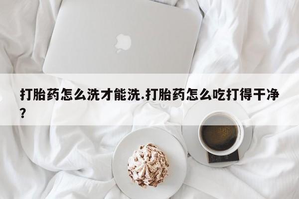 打胎药购买方式打胎药怎么洗才能洗.打胎药怎么吃打得干净？