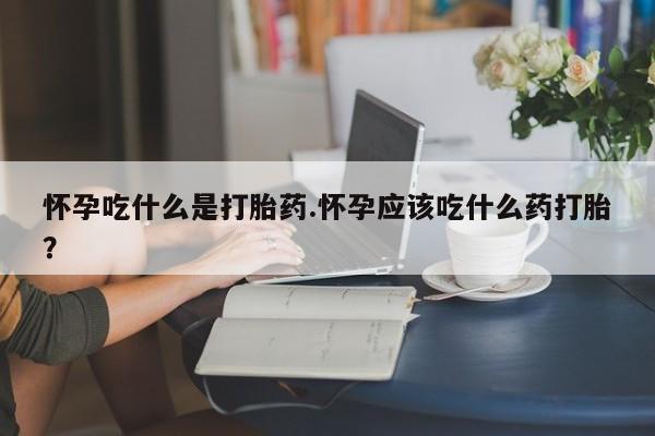 打胎药购买方式怀孕吃什么是打胎药.怀孕应该吃什么药打胎?