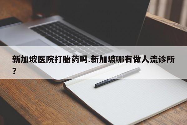 打胎药购买方式新加坡医院打胎药吗.新加坡哪有做人流诊所?